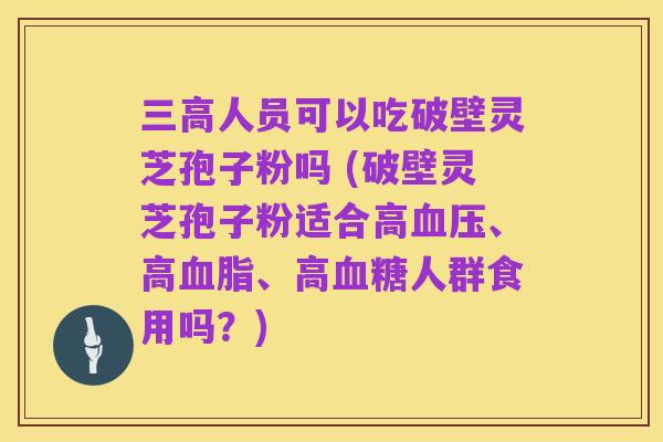 三高人员可以吃破壁灵芝孢子粉吗 (破壁灵芝孢子粉适合高血压、高血脂、高血糖人群食用吗?)