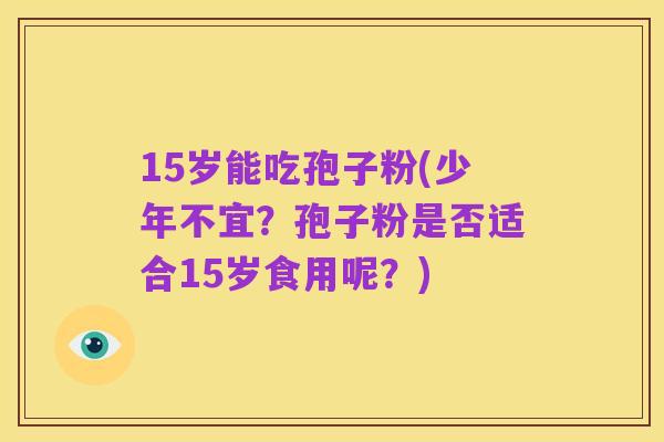 15岁能吃孢子粉(少年不宜?孢子粉是否适合15岁食用呢?)