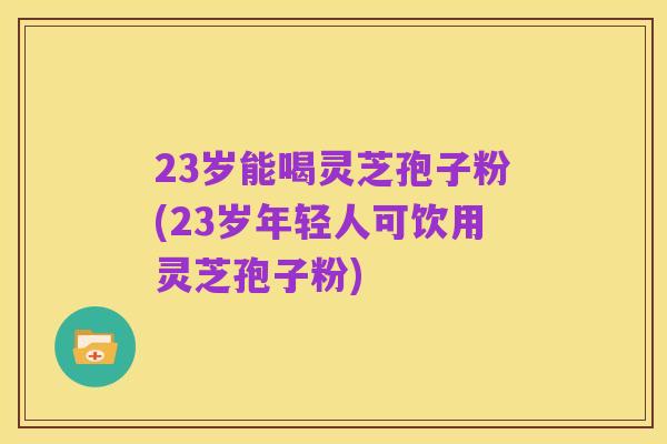 23岁能喝灵芝孢子粉(23岁年轻人可饮用灵芝孢子粉)