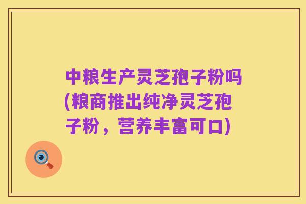 中粮生产灵芝孢子粉吗(粮商推出纯净灵芝孢子粉,营养丰富可口)