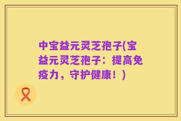 中宝益元灵芝孢子(宝益元灵芝孢子:提高免疫力,守护健康!)