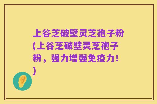 上谷芝破壁灵芝孢子粉(上谷芝破壁灵芝孢子粉,强力增强免疫力!)