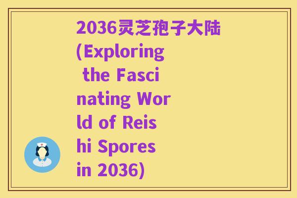 2036灵芝孢子大陆(Exploring the Fascinating World of Reishi Spores in 2036)