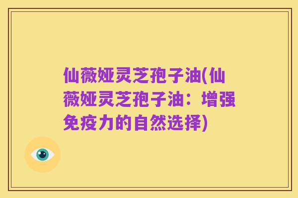 仙薇娅灵芝孢子油(仙薇娅灵芝孢子油：增强免疫力的自然选择)