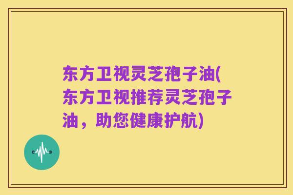 东方卫视灵芝孢子油(东方卫视推荐灵芝孢子油，助您健康护航)
