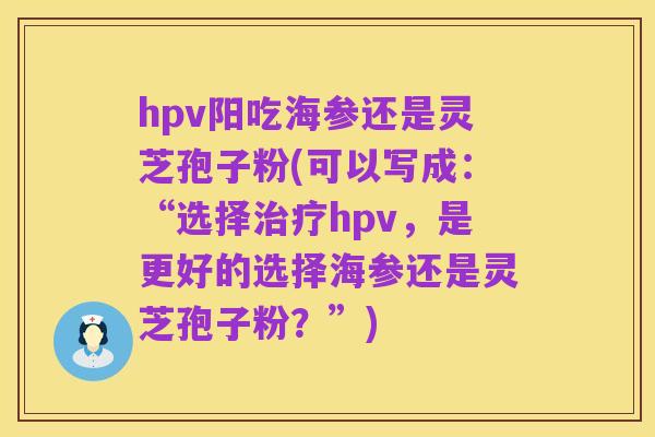 hpv阳吃海参还是灵芝孢子粉(可以写成:“选择治疗hpv,是更好的选择海参还是灵芝孢子粉?”)