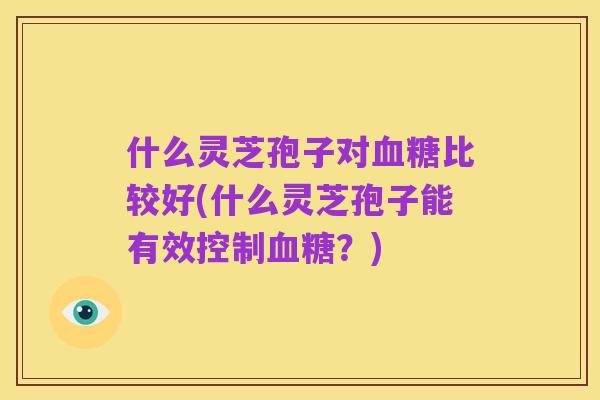 什么灵芝孢子对血糖比较好(什么灵芝孢子能有效控制血糖?)