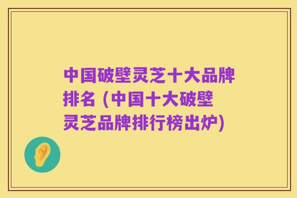 中国破壁灵芝十大品牌排名 (中国十大破壁灵芝品牌排行榜出炉)