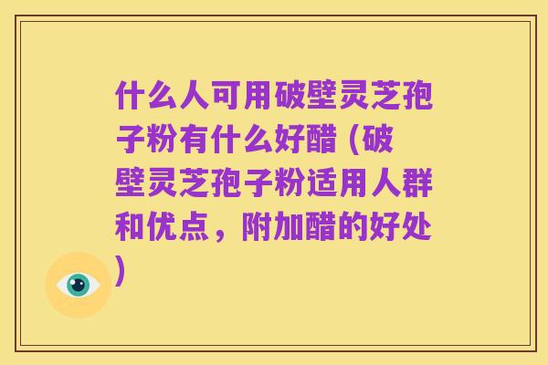 什么人可用破壁灵芝孢子粉有什么好醋 (破壁灵芝孢子粉适用人群和优点,附加醋的好处)
