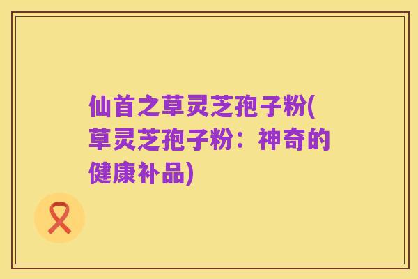 仙首之草灵芝孢子粉(草灵芝孢子粉：神奇的健康补品)