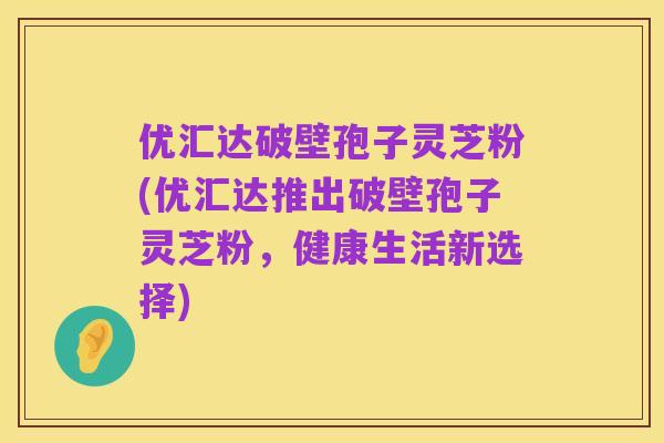 优汇达破壁孢子灵芝粉(优汇达推出破壁孢子灵芝粉,健康生活新选择)