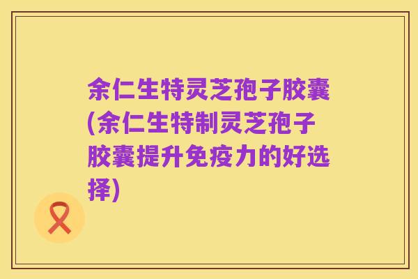 余仁生特灵芝孢子胶囊(余仁生特制灵芝孢子胶囊提升免疫力的好选择)