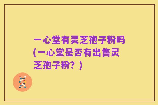 一心堂有灵芝孢子粉吗(一心堂是否有出售灵芝孢子粉?)