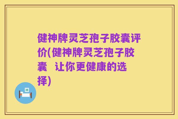 健神牌灵芝孢子胶囊评价(健神牌灵芝孢子胶囊 让你更健康的选择)