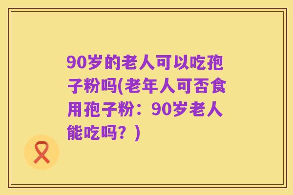 90岁的老人可以吃孢子粉吗(老年人可否食用孢子粉:90岁老人能吃吗?)