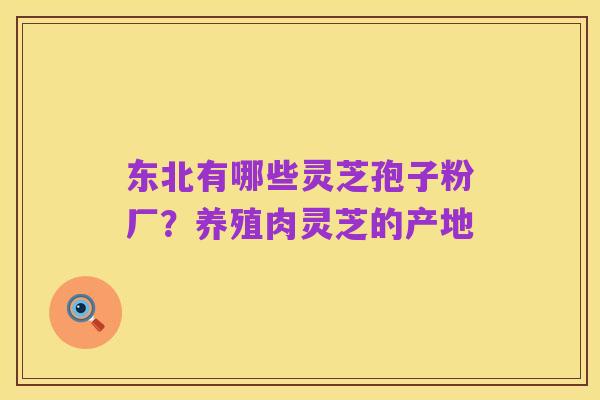 东北有哪些灵芝孢子粉厂?养殖肉灵芝的产地