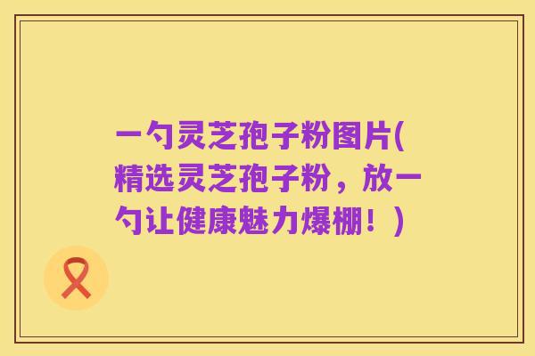 一勺灵芝孢子粉图片(精选灵芝孢子粉,放一勺让健康魅力爆棚!)