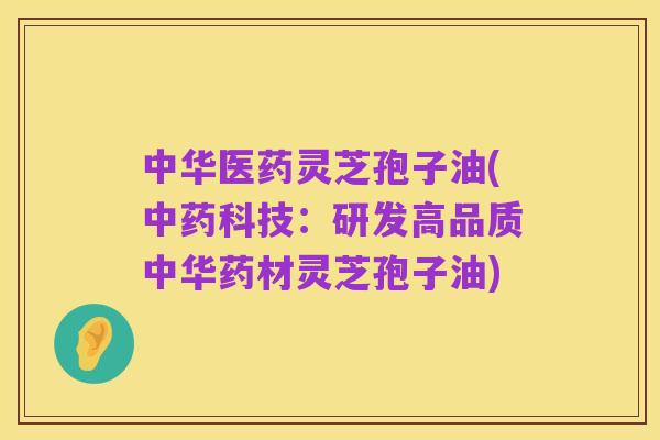 中华医药灵芝孢子油(中药科技：研发高品质中华药材灵芝孢子油)