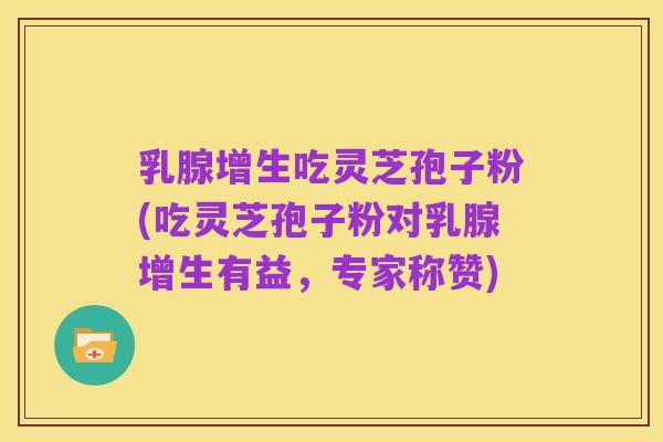 乳腺增生吃灵芝孢子粉(吃灵芝孢子粉对乳腺增生有益,专家称赞)
