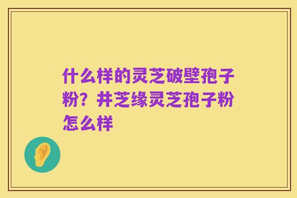 什么样的灵芝破壁孢子粉？井芝缘灵芝孢子粉怎么样