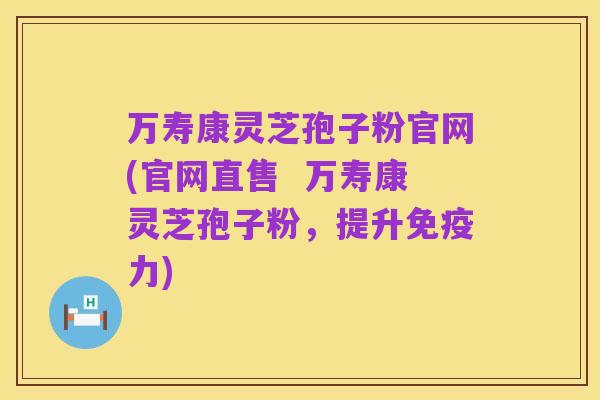 万寿康灵芝孢子粉官网(官网直售 万寿康灵芝孢子粉,提升免疫力)