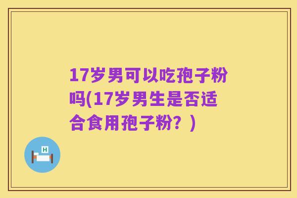 17岁男可以吃孢子粉吗(17岁男生是否适合食用孢子粉?)