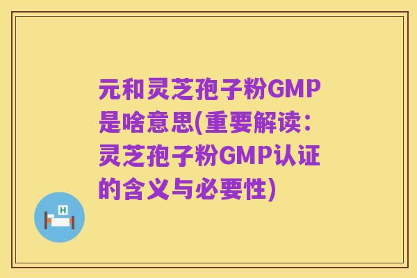 元和灵芝孢子粉GMP是啥意思(重要解读:灵芝孢子粉GMP认证的含义与必要性)
