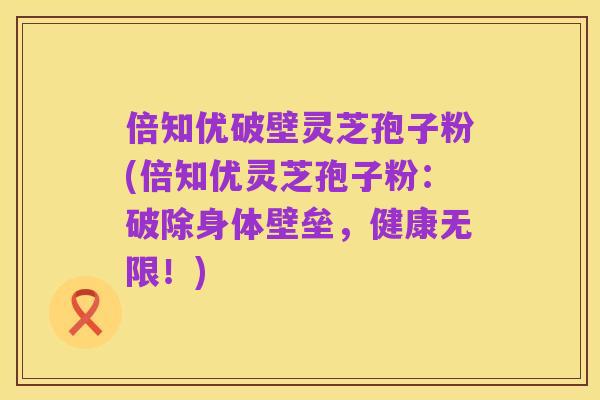 倍知优破壁灵芝孢子粉(倍知优灵芝孢子粉：破除身体壁垒，健康无限！)