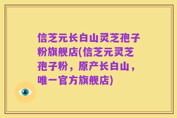 信芝元长白山灵芝孢子粉旗舰店(信芝元灵芝孢子粉,原产长白山,唯一官方旗舰店)