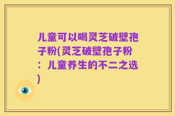 儿童可以喝灵芝破壁孢子粉(灵芝破壁孢子粉：儿童养生的不二之选)