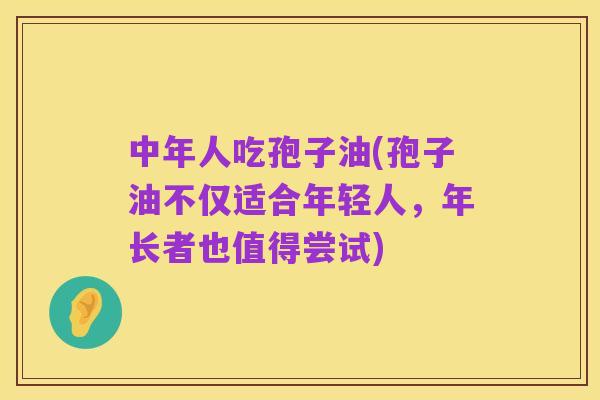 中年人吃孢子油(孢子油不仅适合年轻人,年长者也值得尝试)