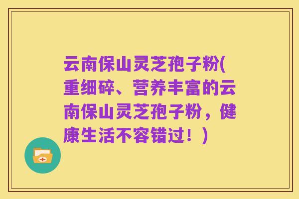 云南保山灵芝孢子粉(重细碎、营养丰富的云南保山灵芝孢子粉,健康生活不容错过!)