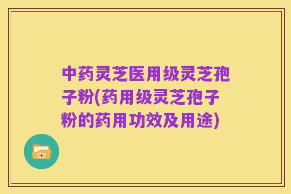 中药灵芝医用级灵芝孢子粉(药用级灵芝孢子粉的药用功效及用途)