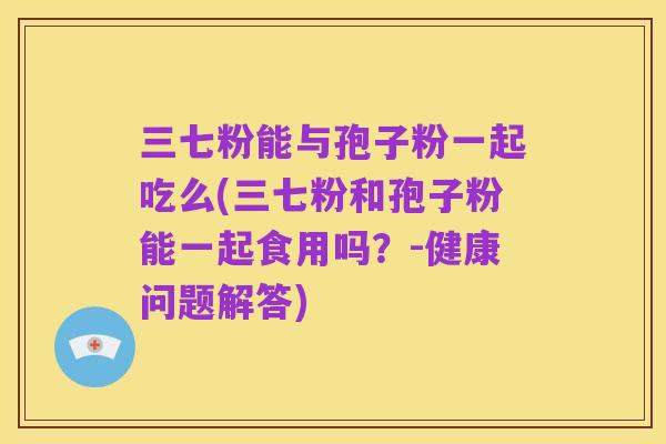 三七粉能与孢子粉一起吃么(三七粉和孢子粉能一起食用吗？-健康问题解答)