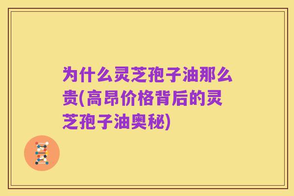 为什么灵芝孢子油那么贵(高昂价格背后的灵芝孢子油奥秘)