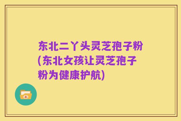 东北二丫头灵芝孢子粉(东北女孩让灵芝孢子粉为健康护航)