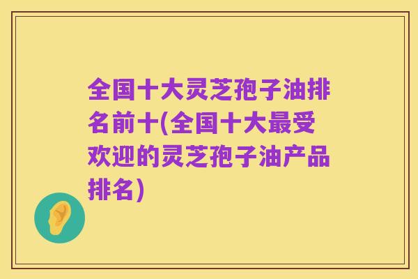 全国十大灵芝孢子油排名前十(全国十大最受欢迎的灵芝孢子油产品排名)