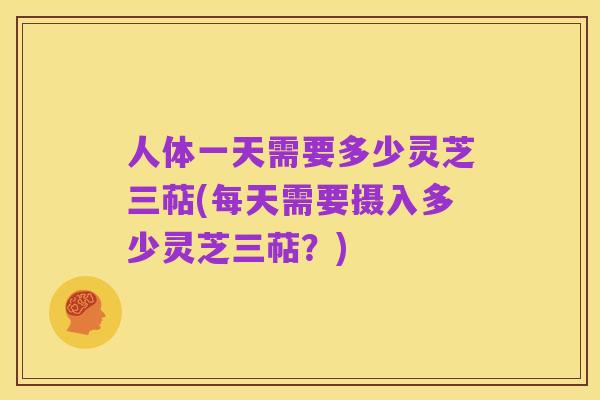 人体一天需要多少灵芝三萜(每天需要摄入多少灵芝三萜?)