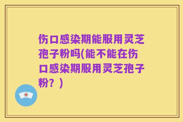 伤口感染期能服用灵芝孢子粉吗(能不能在伤口感染期服用灵芝孢子粉?)