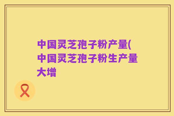 中国灵芝孢子粉产量(中国灵芝孢子粉生产量大增
