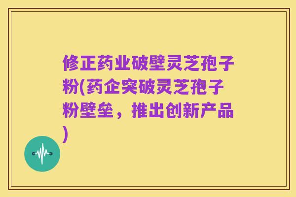 修正药业破壁灵芝孢子粉(药企突破灵芝孢子粉壁垒,推出创新产品)