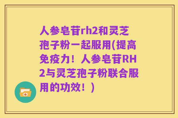 人参皂苷rh2和灵芝孢子粉一起服用(提高免疫力！人参皂苷RH2与灵芝孢子粉联合服用的功效！)
