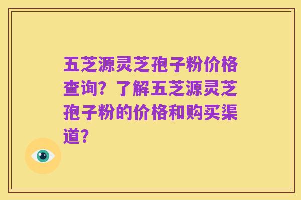 五芝源灵芝孢子粉价格查询?了解五芝源灵芝孢子粉的价格和购买渠道?