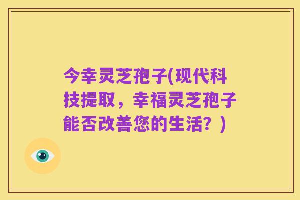 今幸灵芝孢子(现代科技提取,幸福灵芝孢子能否改善您的生活?)