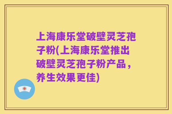 上海康乐堂破壁灵芝孢子粉(上海康乐堂推出破壁灵芝孢子粉产品，养生效果更佳)