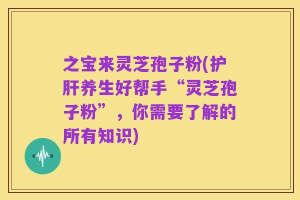 之宝来灵芝孢子粉(护肝养生好帮手“灵芝孢子粉”,你需要了解的所有知识)