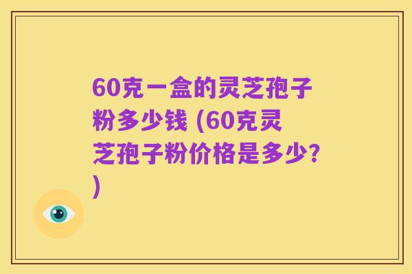 60克一盒的灵芝孢子粉多少钱 (60克灵芝孢子粉价格是多少?)