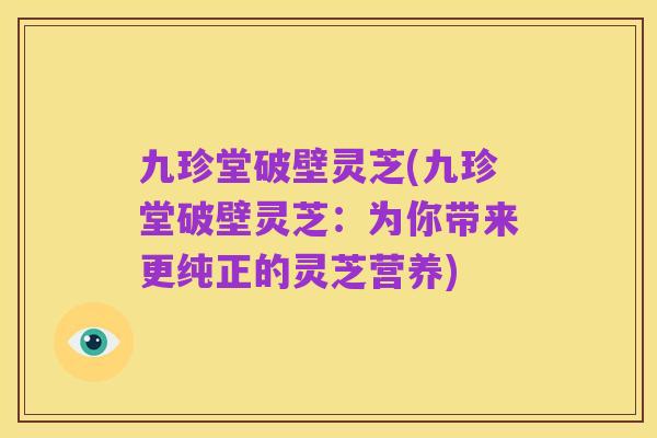 九珍堂破壁灵芝(九珍堂破壁灵芝:为你带来更纯正的灵芝营养)