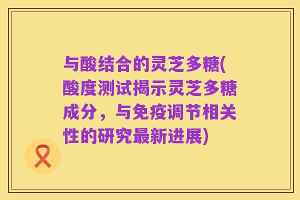 与酸结合的灵芝多糖(酸度测试揭示灵芝多糖成分,与免疫调节相关性的研究最新进展)