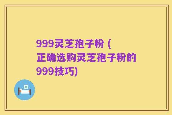 999灵芝孢子粉 (正确选购灵芝孢子粉的999技巧)
